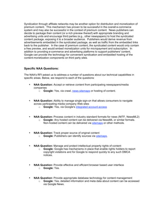 Syndication through affiliate networks may be another option for distribution and monetization of
premium content. This mechanism has proven to be successful in the overall e-commerce
system and may also be successful in the context of premium content. News publishers can
decide to package their content (or a rich preview thereof) with appropriate branding and
advertising units and encourage third parties (e.g., other newspapers) to host the syndicated
content package, exposing it to a broader audience. Publishers would derive revenue from
advertisements embedded in the syndicated package, as well as traffic from the embedded links
back to the publisher. In the case of premium content, the syndicated content would only contain
a free preview, and would embed monetization units for micropayment and subscription. In
addition to providing e-commerce and advertising platforms to support publishers' content,
Google can provide the technology for convenient syndication and embedded hosting of the
content-monetization components on third party sites.



Specific NAA Questions:

The NAA's RFI asked us to address a number of questions about our technical capabilities in
specific areas. Below, we respond to each of the questions:

    •   NAA Question: Accept or retrieve content from participating newspapers/media
        companies
           o Google: Yes, via crawl, news sitemaps or hosting of content.


    •   NAA Question: Ability to manage single sign-on that allows consumers to navigate
        across participating media company Web sites
            o Google: Yes, via Google's integrated account access


    •   NAA Question: Process content in industry standard formats for news (NITF, NewsML2)
           o Google: Any hosted content can be delivered via NewsML or similar formats.
              Non-hosted content can be delivered via sitemaps or other methods.


    •   NAA Question: Track proper source of original content
           o Google: Publishers can identify sources via sitemaps.


    •   NAA Question: Manage and protect intellectual property rights of content
           o Google: Google has mechanisms in place that enable rights holders to report
              copyright violations and for Google to respond quickly to any such DMCA
              notices.


    •   NAA Question: Provide effective and efficient browser based user interface
           o Google: Yes.


    •   NAA Question: Provide appropriate database technology for content management
           o Google: Yes, detailed information and meta data about content can be accessed
              via Google News.
 