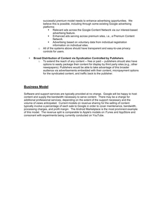 successful premium model needs to enhance advertising opportunities. We
                believe this is possible, including through some existing Google advertising
                platforms:
                      Relevant ads across the Google Content Network via our interest-based
                         advertising feature.
                      Enhanced ads serving across premium sites, i.e., a Premium Content
                         Network
                      Advertising based on voluntary data from individual registration
                         information on individual sites.
            o   All of the systems above should have transparent and easy-to-use privacy
                controls for users.

    •   Broad Distribution of Content via Syndication Controlled by Publishers
           o To extend the reach of any content -- free or paid -- publishers should also have
               options to easily package their content for display by third party sites (e.g., other
               newspapers). Publishers would be able to take advantage of this broader
               audience via advertisements embedded with their content, micropayment options
               for the syndicated content, and traffic back to the publisher.




Business Model

Software and support services are typically provided at no charge. Google will be happy to host
content and supply the bandwidth necessary to serve content. There may be a charge for
additional professional services, depending on the extent of the support necessary and the
volume of views anticipated. Current models on revenue sharing for the selling of content
typically involve a percentage of each sale to Google in order to cover maintenance, bandwidth,
processing charges, and profit margin. The Android Marketplace is the most prominent example
of this model. The revenue split is comparable to Apple's models on iTunes and AppStore and
consonant with experiments being currently conducted on YouTube.
 