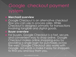 Google  checkoutpayment system Merchant overview Google Checkout is an alternative checkout flow you can use to process sales. While Checkout is designed primarily for transactions involving tangible and digital goods,  Buyer overview For buyers, Google Checkout is a fast, secure, and convenient way to shop online. Google Checkout makes online shopping easy by providing a single login for purchases across the web. Google Checkout also works with  Google  ad words o make it easy for shoppers to find you and buy from you.  LEILA LAMRHOUTI CMH MBA 1 