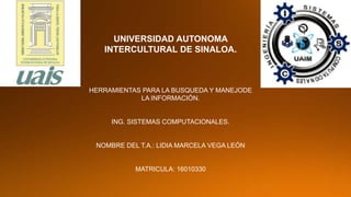 UNIVERSIDAD AUTONOMA
INTERCULTURAL DE SINALOA.
HERRAMIENTAS PARA LA BUSQUEDA Y MANEJODE
LA INFORMACIÓN.
ING. SISTEMAS COMPUTACIONALES.
NOMBRE DEL T.A.: LIDIA MARCELA VEGA LEÓN
MATRICULA: 16010330
 