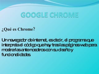 ¿Qué es Chrome? Un navegador de internet, es decir, el programa que interpreta el código que hay tras las páginas web para mostrarlas ante nosotros con su diseño y funcionalidades. 