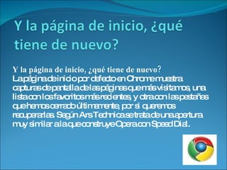 Y la página de inicio, ¿qué tiene de nuevo? La página de inicio por defecto en Chrome muestra capturas de pantalla de las páginas que más visitamos, una lista con los favoritos más recientes, y otra con las pestañas que hemos cerrado últimamente, por si queremos recuperarlas. Según Ars Technica se trata de una apertura muy similar a la que construye Opera con Speed Dial. 