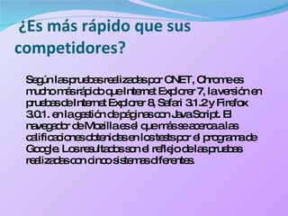 ¿Es más rápido que sus competidores? Según las pruebas realizadas por CNET, Chrome es mucho más rápido que Internet Explorer 7, la versión en pruebas de Internet Explorer 8, Safari 3.1.2 y Firefox 3.0.1. en la gestión de páginas con Java Script. El navegador de Mozilla es el que más se acerca a las calificaciones obtenidas en los tests por el programa de Google. Los resultados son el reflejo de las pruebas realizadas con cinco sistemas diferentes. 