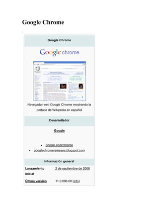Google Chrome
.

                     Google Chrome




     Navegador web Google Chrome mostrando la
              portada de Wikipedia en español


                      Desarrollador


                         Google



                    google.com/chrome
          googlechromereleases.blogspot.com


                   Información general

    Lanzamiento           2 de septiembre de 2008
    inicial

    Última versión        11.0.696.68 (info)
 