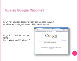 Que és Google Chrome? És un navegador desenvolupat per Google. Aquest es el tercer navegador més utilitzat en Internet.És gratuït i s'instal·la en poc temps Per a Windows XP, Vista, i 7