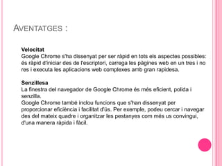 Aventatges :VelocitatGoogle Chrome s'ha dissenyat per ser ràpid en tots els aspectes possibles: és ràpid d'iniciar des de l'escriptori, carrega les pàgines web en un tres i no res i executa les aplicacions web complexes amb gran rapidesa. SenzillesaLa finestra del navegador de Google Chrome és més eficient, polida i senzilla.Google Chrome també inclou funcions que s'han dissenyat per proporcionar eficiència i facilitat d'ús. Per exemple, podeu cercar i navegar des del mateix quadre i organitzar les pestanyes com més us convingui, d'una manera ràpida i fàcil. 