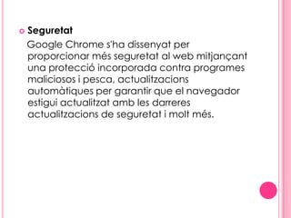 Seguretat   Google Chrome s'ha dissenyat per proporcionar més seguretat al web mitjançant una protecció incorporada contra programes maliciosos i pesca, actualitzacions automàtiques per garantir que el navegador estigui actualitzat amb les darreres actualitzacions de seguretat i molt més. 