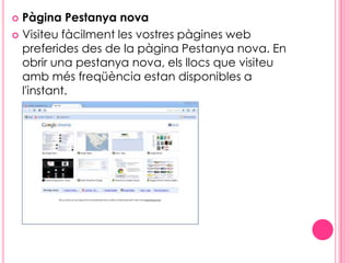Pàgina Pestanya novaVisiteu fàcilment les vostres pàgines web preferides des de la pàgina Pestanya nova. En obrir una pestanya nova, els llocs que visiteu amb més freqüència estan disponibles a l'instant.