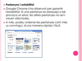Pestanyes i estabilitatGoogle Chrome s'ha dissenyat per garantir l'estabilitat. Si una pestanya es bloqueja o bé provoca un error, les altres pestanyes no se'n veuen afectades.A més, podeu ordenar les pestanyes com més us convingui, d'una manera ràpida i fàcil. 