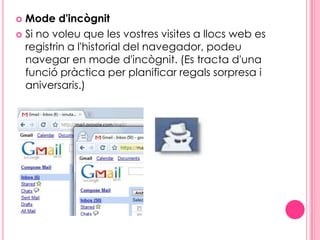 Mode d'incògnitSi no voleu que les vostres visites a llocs web es registrin a l'historial del navegador, podeu navegar en mode d'incògnit. (Es tracta d'una funció pràctica per planificar regals sorpresa i aniversaris.)