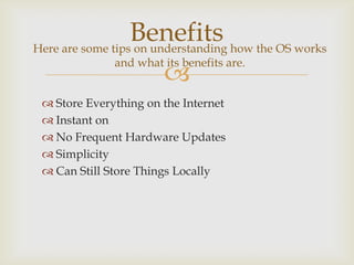Benefits how the OS works
Here are some tips on understanding
              and what its benefits are.
                       
  Store Everything on the Internet
  Instant on
  No Frequent Hardware Updates
  Simplicity
  Can Still Store Things Locally
 