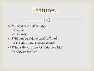 Features….
                          
 So, what's the advantage
    Speed
    Security
 Will you be able to work offline?
    HTML 5 Local Storage abilities
 What's the Chrome OS interface like?
    Chrome Browser
 