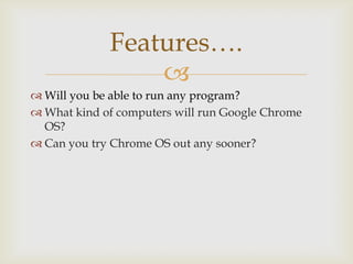 Features….
                 
 Will you be able to run any program?
 What kind of computers will run Google Chrome
  OS?
 Can you try Chrome OS out any sooner?
 