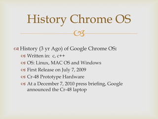 History Chrome OS
              
 History (3 yr Ago) of Google Chrome OS:
     Written in: c, c++
     OS: Linux, MAC OS and Windows
     First Release on July 7, 2009
     Cr-48 Prototype Hardware
     At a December 7, 2010 press briefing, Google
      announced the Cr-48 laptop
 