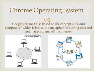 Chrome Operating System
                           on the concept of “cloud
     Google chrome OS is based
computing” which is basically a metaphor for storing data and
            running programs off the internet.
 