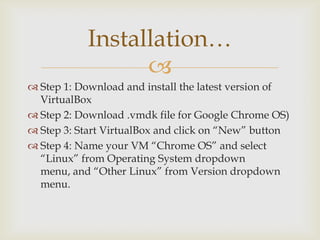 Installation…
                 
 Step 1: Download and install the latest version of
  VirtualBox
 Step 2: Download .vmdk file for Google Chrome OS)
 Step 3: Start VirtualBox and click on “New” button
 Step 4: Name your VM “Chrome OS” and select
  “Linux” from Operating System dropdown
  menu, and “Other Linux” from Version dropdown
  menu.
 