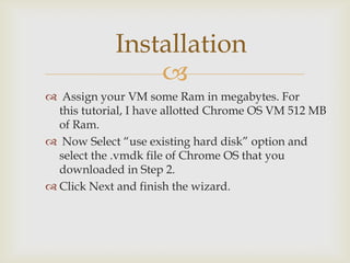 Installation
                
 Assign your VM some Ram in megabytes. For
  this tutorial, I have allotted Chrome OS VM 512 MB
  of Ram.
 Now Select “use existing hard disk” option and
  select the .vmdk file of Chrome OS that you
  downloaded in Step 2.
 Click Next and finish the wizard.
 