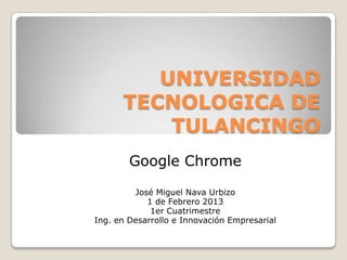 UNIVERSIDAD
      TECNOLOGICA DE
          TULANCINGO
        Google Chrome

         José Miguel Nava Urbizo
            1 de Febrero 2013
             1er Cuatrimestre
Ing. en Desarrollo e Innovación Empresarial
 