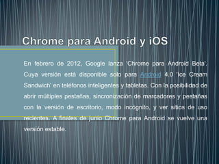 En febrero de 2012, Google lanza 'Chrome para Android Beta'.
Cuya versión está disponible solo para Android 4.0 'Ice Cream
Sandwich' en teléfonos inteligentes y tabletas. Con la posibilidad de
abrir múltiples pestañas, sincronización de marcadores y pestañas
con la versión de escritorio, modo incógnito, y ver sitios de uso
recientes. A finales de junio Chrome para Android se vuelve una
versión estable.
 