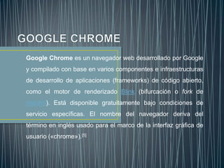 Google Chrome es un navegador web desarrollado por Google
y compilado con base en varios componentes e infraestructuras
de desarrollo de aplicaciones (frameworks) de código abierto,
como el motor de renderizado Blink (bifurcación o fork de
WebKit). Está disponible gratuitamente bajo condiciones de
servicio específicas. El nombre del navegador deriva del
término en inglés usado para el marco de la interfaz gráfica de
usuario («chrome»).[5]
 
