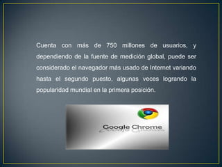 Cuenta con más de 750 millones de usuarios, y
dependiendo de la fuente de medición global, puede ser
considerado el navegador más usado de Internet variando
hasta el segundo puesto, algunas veces logrando la
popularidad mundial en la primera posición.
 