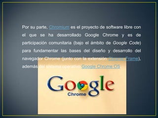 Por su parte, Chromium es el proyecto de software libre con
el que se ha desarrollado Google Chrome y es de
participación comunitaria (bajo el ámbito de Google Code)
para fundamentar las bases del diseño y desarrollo del
navegador Chrome (junto con la extensión Chrome Frame),
además del sistema operativo Google Chrome OS.
 