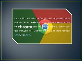La porción realizada por Google está amparada por la
licencia de uso BSD, con otras partes sujetas a una
variedad de licencias de código abierto permisivas
que incluyen MIT License, Ms-PL y la triple licencia
MPL/GPL/LGPL.
 