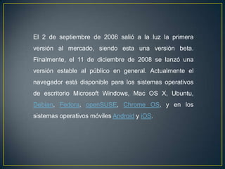 El 2 de septiembre de 2008 salió a la luz la primera
versión al mercado, siendo esta una versión beta.
Finalmente, el 11 de diciembre de 2008 se lanzó una
versión estable al público en general. Actualmente el
navegador está disponible para los sistemas operativos
de escritorio Microsoft Windows, Mac OS X, Ubuntu,
Debian, Fedora, openSUSE, Chrome OS, y en los
sistemas operativos móviles Android y iOS.
 