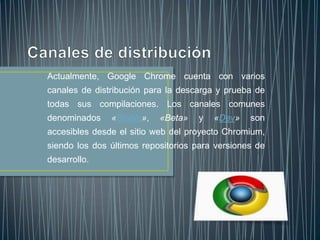 Actualmente, Google Chrome cuenta con varios
canales de distribución para la descarga y prueba de
todas sus compilaciones. Los canales comunes
denominados «Stable», «Beta» y «Dev» son
accesibles desde el sitio web del proyecto Chromium,
siendo los dos últimos repositorios para versiones de
desarrollo.
 