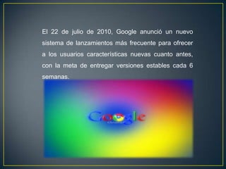 El 22 de julio de 2010, Google anunció un nuevo
sistema de lanzamientos más frecuente para ofrecer
a los usuarios características nuevas cuanto antes,
con la meta de entregar versiones estables cada 6
semanas.
 