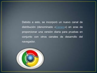 Debido a esto, se incorporó un nuevo canal de
distribución (denominado «Canary») en aras de
proporcionar una versión diaria para pruebas en
conjunto con otros canales de desarrollo del
navegador.
 