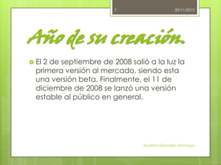 7

20/11/2013

Año de su creación.
 El

2 de septiembre de 2008 salió a la luz la
primera versión al mercado, siendo esta
una versión beta. Finalmente, el 11 de
diciembre de 2008 se lanzó una versión
estable al público en general.

Gustavo González Moncayo

 