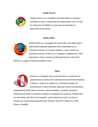 Google Chrome
Google Chrome es un navegador web desarrollado por Google y
compilado en base a componentes de código abierto como el motor
de renderizado de WebKit y su estructura de desarrollo de
aplicaciones (Framework).

Mozilla Firefox
Mozilla Firefox es un navegador de Internet libre y de código abierto
descendiente deMozilla Application Suite, desarrollado por la
Corporación Mozilla, la Fundación Mozilla y un gran número de
voluntarios externos. Firefox es un navegador multiplataforma y está
disponible en varias versiones de Microsoft Windows, Mac OS X,
GNU/Linux y algunos sistemas basados en Unix.

Opera
Opera es un navegador web y suite de Internet. La aplicación es
gratuita desde su versión 8.50, habiendo sido previamente shareware
o adware y, antes de su versión 5.0, únicamente de pago. Es
reconocido por su gran velocidad, seguridad, soporte de estándares
(especialmente CSS), tamaño reducido, internacionalidad y constante innovación.
Implementó ya desde sus primeras versiones la navegación por pestañas, el Speed Dial,
los movimientos del ratón en la navegación, personalización por sitio, y la vista en
miniatura por pestaña Está disponible para Windows, Mac OS X, GNU/Linux, OS/2,
Solaris y FreeBSD.

 