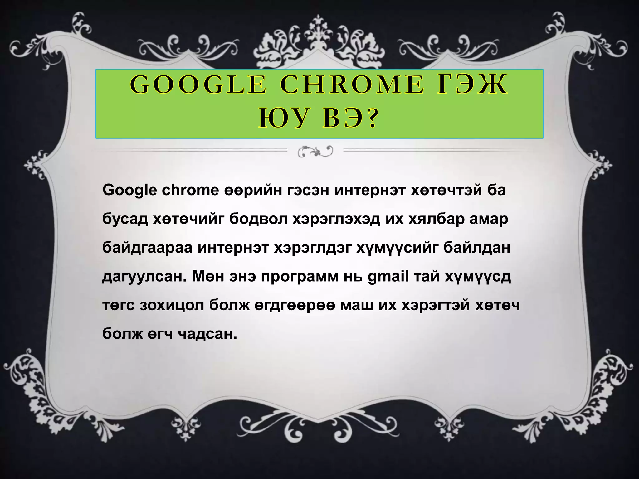 Google chrome өөрийн гэсэн интернэт хөтөчтэй ба 
бусад хөтөчийг бодвол хэрэглэхэд их хялбар амар 
байдгаараа интернэт хэрэглдэг хүмүүсийг байлдан 
дагуулсан. Мөн энэ программ нь gmail тай хүмүүсд 
төгс зохицол болж өгдгөөрөө маш их хэрэгтэй хөтөч 
болж өгч чадсан. 
 