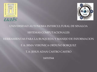 UNIVERSIDAD AUTONOMA INTERCULTURAL DE SINALOA
SISTEMAS COMPUTACIONALES
HERRAMIENTAS PARA LA BUSQUEDA Y MANEJO DE INFORMACION
F.A: IRMA VERONICA ORDUÑO BORQUEZ
T.A: JESUS ADAN CASTRO CASTRO
16010344
 