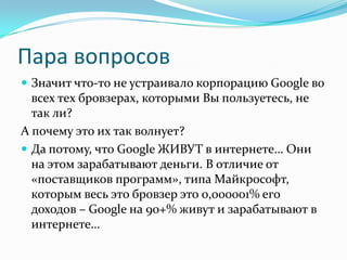 Пара вопросовЗначит что-то не устраивало корпорацию Google во всех тех бровзерах, которыми Вы пользуетесь, не так ли?А почему это их так волнует?Да потому, что Google ЖИВУТ в интернете… Они на этом зарабатывают деньги. В отличие от «поставщиков программ», типа Майкрософт, которым весь это бровзер это 0,000001% его доходов – Google на 90+% живут и зарабатывают в интернете… 