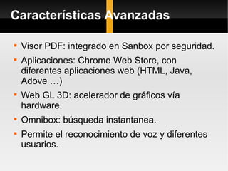 Características Avanzadas Visor PDF: integrado en Sanbox por seguridad. Aplicaciones: Chrome Web Store, con diferentes aplicaciones web (HTML, Java, Adove …) Web GL 3D: acelerador de gráficos vía hardware. Omnibox: búsqueda instantanea. Permite el reconocimiento de voz y diferentes usuarios. 