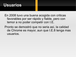 Usuarios  En 2008 tuvo una buena acogida con criticas favorables por ser rápido y fiable, pero con temor a no poder competir con I.E. Pronto se demostró que no seria así, la calidad de Chrome es mayor, aun que I.E.8 tenga mas usuarios. 