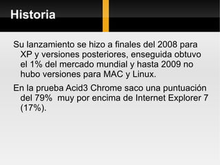 Historia Su lanzamiento se hizo a finales del 2008 para XP y versiones posteriores, enseguida obtuvo el 1% del mercado mundial y hasta 2009 no hubo versiones para MAC y Linux. En la prueba Acid3 Chrome saco una puntuación del 79%  muy por encima de Internet Explorer 7 (17%). 