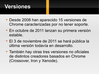 Versiones Desde 2008 han aparecido 15 versiones de Chrome caracterizadas por no tener soporte. En octubre de 2011 lanzan su primera versión estable. El 3 de noviembre de 2011 se hará pública la última versión todavía en desarrollo. También hay otras tres versiones no oficiales de distintos creadores basados en Chrome (Crossover, Iron y Xenode). 