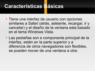 Características Básicas Tiene una interfaz de usuario con opciones similares a Safari (atrás, adelante, recargar, ir y cancelar) y el diseño de la ventana esta basado en el tema Windows Vista. Las pestañas son e componente principal de la interfaz, están en la parte superior y a diferencia de otros navegadores son flexibles, se pueden mover de una ventana a otra. 