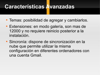Características Avanzadas Temas: posibilidad de agregar y cambiarlos. Extensiones: en modo galería, son mas de 12000 y no requiere reinicio posterior a la instalación. Sincronía: dispone de sincronización en la nube que permite utilizar la misma configuración en diferentes ordenadores con una cuenta Gmail. 
