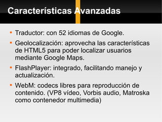 Características Avanzadas Traductor: con 52 idiomas de Google. Geolocalización: aprovecha las características  de HTML5 para poder localizar usuarios mediante Google Maps.  FlashPlayer: integrado, facilitando manejo y actualización. WebM: codecs libres para reproducción de contenido. (VP8 vídeo, Vorbis audio, Matroska como contenedor multimedia)  