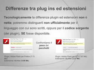 Tecnologicamente la differenza plugin ed estensioni non è
netta: potremmo distinguerli non ufficialmente per il
linguaggio con cui sono scritti, oppure per il codice sorgente
(dei plugin), SE fosse disponibile.
Differenze tra plug ins ed estensioni
Plugin: Adobe Flash per Firefox (7.73
Mb)
Estensione: McAfee (0.98 Mb)
Plugin: Adobe Flash per IE 9 (7.81 Mb)
Estensione: McAfee (2.27 Mb)
Confrontiamo il
peso dei
pacchetti
 