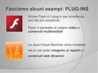 Facciamo alcuni esempi: PLUG-INS
Adobe Flash è il plug-in per eccellenza,
uno dei più conosciuti.
Flash ci permette di vedere video e
contenuti multimediali
La Java Virtual Machine viene installata
nel pc per poter eseguire gli applet e i
contenuti web dinamici
 