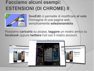 GooEdit ci permette di modificare al volo
l'immagine di una pagina web,
semplicemente selezionandola.
Facciamo alcuni esempi:
ESTENSIONI (DI CHROME) II
Possiamo caricarla su picasa, taggare un nostro amico su
facebook oppure twittare l'url con il nostro account.
 