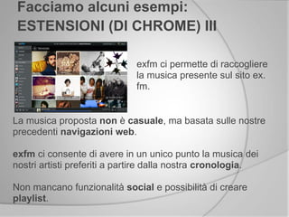 exfm ci permette di raccogliere
la musica presente sul sito ex.
fm.
Facciamo alcuni esempi:
ESTENSIONI (DI CHROME) III
La musica proposta non è casuale, ma basata sulle nostre
precedenti navigazioni web.
exfm ci consente di avere in un unico punto la musica dei
nostri artisti preferiti a partire dalla nostra cronologia.
Non mancano funzionalità social e possibilità di creare
playlist.
 