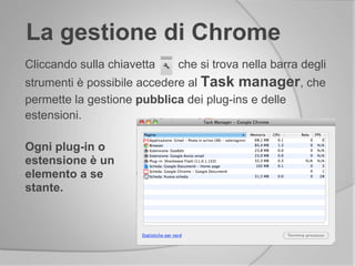 La gestione di Chrome
Cliccando sulla chiavetta che si trova nella barra degli
strumenti è possibile accedere al Task manager, che
permette la gestione pubblica dei plug-ins e delle
estensioni.
Ogni plug-in o
estensione è un
elemento a se
stante.
 