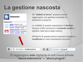 La gestione nascosta
Si raggiungono solo digitando in una nuova scheda
"about:extensions" e "about:plugins".
Gli "addetti ai lavori" possono anche
raggiungere una gestione avanzata di
estensioni e plug-ins.
La visibilità di queste impostazioni è limitata:
bisogna infatti conoscere il comando esatto e
digitarlo nella barra degli indirizzi.
All'interno di queste sezioni possiamo leggere e
modificare le varie impostazioni tecniche
 