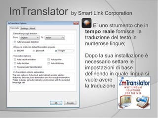 E’ uno strumento che in
tempo reale fornisce la
traduzione del testo in
numerose lingue;
Dopo la sua installazione è
necessario settare le
impostazioni di base
definendo in quale lingua si
vuole avere
la traduzione
ImTranslator by Smart Link Corporation
 
